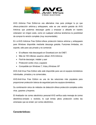 AVG Antivirus Free Edition es una alternativa mas para proteger tu pc que
ofrece protección antivirus y antispyware, esta es una versión gratuita de AVG
Antivirus que podemos descargar gratis y empezar a utilizarla en nuestro
ordenador sin ningún costo, como en cualquier antivirus tendremos la posibilidad
de comprar la versión completa (muy recomendable).
En si AVG Antivirus Free Edition ofrece protección básica antivirus y antispyware
para Windows disponible mediante descarga gratuita. Funciones limitadas, sin
soporte, sólo para uso privado y no comercial.
 El software más descargado en Download.com de CNET.
 Más de 100 millones usuarios utilizan AVG Antivirus
 Fácil de descargar, instalar y usar
 Protección contra virus y spyware
 Compatible con Windows 7, Vista y Windows XP
AVG Anti-Virus Free Edition sólo está disponible para uso en equipos domésticos
individuales, privados y no comerciales.
AVG Anti-Virus Free Edition es una de las soluciones más populares para
proporcionar protección básica de seguridad para los equipos domésticos.
Su combinación única de métodos de detección ofrece protección completa contra
virus, gusanos y troyanos.
El Analizador de correo electrónico personal AVG verifica cada mensaje de correo
electrónico enviado o recibido, lo cual brinda plena protección contra las
amenazas que se envían por correo electrónico.
Características:
 