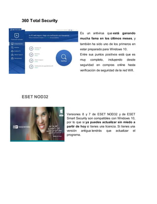 360 Total Security
Es un antivirus que está ganando
mucha fama en los últimos meses, y
también ha sido uno de los primeros en
estar preparado para Windows 10.
Entre sus puntos positivos está que es
muy completo, incluyendo desde
seguridad en compras online hasta
verificación de seguridad de la red Wifi.
ESET NOD32
Versiones 8 y 7 de ESET NOD32 y de ESET
Smart Security son compatibles con Windows 10,
por lo que si ya puedes actualizar sin miedo a
partir de hoy si tienes una licencia. Si tienes una
versión antigua tendrás que actualizar el
programa.
 