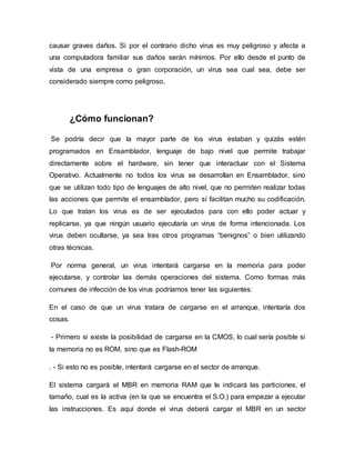 causar graves daños. Si por el contrario dicho virus es muy peligroso y afecta a
una computadora familiar sus daños serán mínimos. Por ello desde el punto de
vista de una empresa o gran corporación, un virus sea cual sea, debe ser
considerado siempre como peligroso.
¿Cómo funcionan?
Se podría decir que la mayor parte de los virus estaban y quizás estén
programados en Ensamblador, lenguaje de bajo nivel que permite trabajar
directamente sobre el hardware, sin tener que interactuar con el Sistema
Operativo. Actualmente no todos los virus se desarrollan en Ensamblador, sino
que se utilizan todo tipo de lenguajes de alto nivel, que no permiten realizar todas
las acciones que permite el ensamblador, pero sí facilitan mucho su codificación.
Lo que tratan los virus es de ser ejecutados para con ello poder actuar y
replicarse, ya que ningún usuario ejecutaría un virus de forma intencionada. Los
virus deben ocultarse, ya sea tras otros programas “benignos” o bien utilizando
otras técnicas.
Por norma general, un virus intentará cargarse en la memoria para poder
ejecutarse, y controlar las demás operaciones del sistema. Como formas más
comunes de infección de los virus podríamos tener las siguientes:
En el caso de que un virus tratara de cargarse en el arranque, intentaría dos
cosas.
- Primero si existe la posibilidad de cargarse en la CMOS, lo cual sería posible si
la memoria no es ROM, sino que es Flash-ROM
. - Si esto no es posible, intentará cargarse en el sector de arranque.
El sistema cargará el MBR en memoria RAM que le indicará las particiones, el
tamaño, cual es la activa (en la que se encuentra el S.O.) para empezar a ejecutar
las instrucciones. Es aquí donde el virus deberá cargar el MBR en un sector
 
