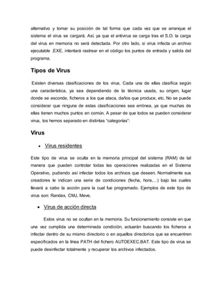 alternativo y tomar su posición de tal forma que cada vez que se arranque el
sistema el virus se cargará. Así, ya que el antivirus se carga tras el S.O. la carga
del virus en memoria no será detectada. Por otro lado, si virus infecta un archivo
ejecutable .EXE, intentará rastrear en el código los puntos de entrada y salida del
programa.
Tipos de Virus
Existen diversas clasificaciones de los virus. Cada una de ellas clasifica según
una característica, ya sea dependiendo de la técnica usada, su origen, lugar
donde se esconde, ficheros a los que ataca, daños que produce, etc. No se puede
considerar que ninguna de estas clasificaciones sea errónea, ya que muchas de
ellas tienen muchos puntos en común. A pesar de que todos se pueden considerar
virus, los hemos separado en distintas “categorías”:
Virus
 Virus residentes
Este tipo de virus se oculta en la memoria principal del sistema (RAM) de tal
manera que pueden controlar todas las operaciones realizadas en el Sistema
Operativo, pudiendo así infectar todos los archivos que deseen. Normalmente sus
creadores le indican una serie de condiciones (fecha, hora,…) bajo las cuales
llevará a cabo la acción para la cual fue programado. Ejemplos de este tipo de
virus son: Randex, CMJ, Meve.
 Virus de acción directa
Estos virus no se ocultan en la memoria. Su funcionamiento consiste en que
una vez cumplida una determinada condición, actuarán buscando los ficheros a
infectar dentro de su mismo directorio o en aquellos directorios que se encuentren
especificados en la línea PATH del fichero AUTOEXEC.BAT. Este tipo de virus se
puede desinfectar totalmente y recuperar los archivos infectados.
 