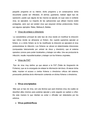 pequeño programa en su interior, dicho programa y en consecuencia dicho
documento pueda ser infectado. Al abrirse, guardarse, realizar algún tipo de
operación, puede que alguna de las macros se ejecute, en cuyo caso si contiene
virus, se ejecutará. La mayoría de las aplicaciones que utilizan macros están
protegidas, pero aun así existen virus que esquivan dichas protecciones. Estos
son algunos ejemplos: Relax, Melissa.A, Bablas.
 Virus de enlace o directorio
La característica principal de este tipo de virus reside en modificar la dirección
que indica donde se almacena un fichero. Así, cuando queramos ejecutar un
fichero, si a dicho fichero se le ha modificado la dirección se ejecutará el virus
produciéndose la infección. Los ficheros se ubican en determinadas direcciones
(compuestas básicamente por unidad de disco y directorio), que el sistema
operativo conoce para poder localizarlos y trabajar con ellos. Una vez producida la
infección, resulta imposible localizar y trabajar con los ficheros originales.
 Virus de FAT
Tipo de virus muy dañino ya que atacan a la FAT (Tabla de Asignación de
Ficheros), que es la encargada de enlazar la información del disco. Al atacar dicha
tabla, impiden el acceso a ciertos ficheros o directorios críticos del sistema,
provocando pérdidas de la información contenida en dichos ficheros o directorios.
 Virus encriptados
Más que un tipo de virus, son una técnica que usan diversos virus, los cuales se
descifran ellos mismos para poderse ejecutar y acto seguido se vuelven a cifrar.
De esta manera lo que intentan es evitar o dificultar ser detectados por los
antivirus.
 Virus polimórficos
 