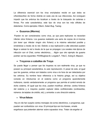 La diferencia esencial con los virus encriptados reside en que éstos se
cifran/descifran de forma distinta en cada una de sus infecciones. Así consiguen
impedir que los antivirus los localicen a través de la búsqueda de cadenas o
firmas. Por esta característica, este tipo de virus son los más difíciles de
detectarse. Como ejemplos: Elkern, Satan Bug, Tuareg
 Gusanos (Worms)
Pueden no ser considerados como virus, ya que para replicarse no necesitan
infectar otros ficheros. Los gusanos realizarán una serie de copias de sí mismos
(sin tener que infectar ningún otro fichero) a la máxima velocidad posible y
enviándose a través de la red. Debido a esa replicación a alta velocidad pueden
llegar a saturar la red a través de la que se propagan. Los canales más típicos de
infección son el Chat, correo electrónico,… Algún que otro ejemplo de gusano
podrían ser los siguientes: PSWBugbear.B, Lovgate.F, Trile.C, Sobig.D, Mapson.
 Troyanos o caballos de Troya
Se puede llegar a pensar que los troyanos no son realmente virus, ya que no
poseen su principal característica, la auto reproducción. A pesar de esto, al igual
que los gusanos, ambos son tratados como virus a la hora de ser detectados por
los antivirus. Su nombre hace referencia a la historia griega, así su objetivo
consiste en introducirse en el sistema como un programa aparentemente
inofensivo, siendo verdaderamente un programa que permite el control remoto de
dicho sistema. Al igual que los virus, pueden modificar, eliminar, ciertos ficheros
del sistema y a mayores pueden capturar datos confidenciales (contraseñas,
números de tarjetas de crédito, etc), y enviarlos a una dirección externa.
 Virus falsos
Hoy en día han surgido ciertos mensajes de correo electrónico, o programas, que
pueden ser confundidos con virus. El principal tipo son los hoaxes, emails
engañosos que pretenden alarmar sobre supuestos virus. Tratan de engañar al
 