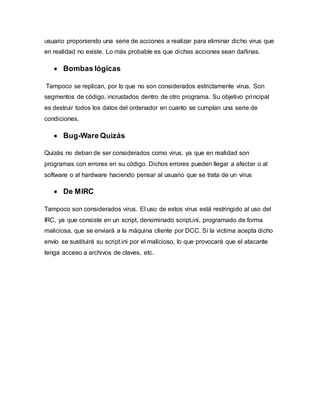 usuario proponiendo una serie de acciones a realizar para eliminar dicho virus que
en realidad no existe. Lo más probable es que dichas acciones sean dañinas.
 Bombas lógicas
Tampoco se replican, por lo que no son considerados estrictamente virus. Son
segmentos de código, incrustados dentro de otro programa. Su objetivo principal
es destruir todos los datos del ordenador en cuanto se cumplan una serie de
condiciones.
 Bug-Ware Quizás
Quizás no deban de ser considerados como virus, ya que en realidad son
programas con errores en su código. Dichos errores pueden llegar a afectar o al
software o al hardware haciendo pensar al usuario que se trata de un virus
 De MIRC
Tampoco son considerados virus. El uso de estos virus está restringido al uso del
IRC, ya que consiste en un script, denominado script.ini, programado de forma
maliciosa, que se enviará a la máquina cliente por DCC. Si la victima acepta dicho
envío se sustituirá su script.ini por el malicioso, lo que provocará que el atacante
tenga acceso a archivos de claves, etc.
 