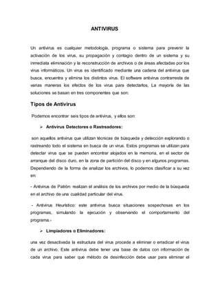 ANTIVIRUS
Un antivirus es cualquier metodología, programa o sistema para prevenir la
activación de los virus, su propagación y contagio dentro de un sistema y su
inmediata eliminación y la reconstrucción de archivos o de áreas afectadas por los
virus informáticos. Un virus es identificado mediante una cadena del antivirus que
busca, encuentra y elimina los distintos virus. El software antivirus contrarresta de
varias maneras los efectos de los virus para detectarlos. La mayoría de las
soluciones se basan en tres componentes que son:
Tipos de Antivirus
Podemos encontrar seis tipos de antivirus, y ellos son:
 Antivirus Detectores o Rastreadores:
son aquellos antivirus que utilizan técnicas de búsqueda y detección explorando o
rastreando todo el sistema en busca de un virus. Estos programas se utilizan para
detectar virus que se pueden encontrar alojados en la memoria, en el sector de
arranque del disco duro, en la zona de partición del disco y en algunos programas.
Dependiendo de la forma de analizar los archivos, lo podemos clasificar a su vez
en:
- Antivirus de Patrón: realizan el análisis de los archivos por medio de la búsqueda
en el archivo de una cualidad particular del virus.
- Antivirus Heurístico: este antivirus busca situaciones sospechosas en los
programas, simulando la ejecución y observando el comportamiento del
programa.-
 Limpiadores o Eliminadores:
una vez desactivada la estructura del virus procede a eliminar o erradicar el virus
de un archivo. Este antivirus debe tener una base de datos con información de
cada virus para saber que método de desinfección debe usar para eliminar el
 