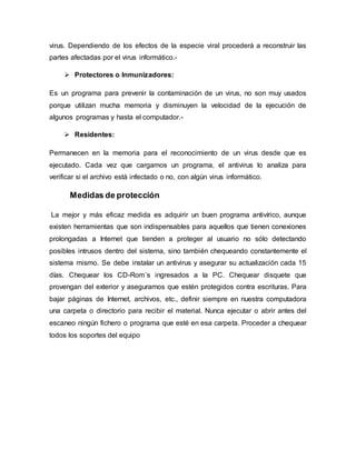 virus. Dependiendo de los efectos de la especie viral procederá a reconstruir las
partes afectadas por el virus informático.-
 Protectores o Inmunizadores:
Es un programa para prevenir la contaminación de un virus, no son muy usados
porque utilizan mucha memoria y disminuyen la velocidad de la ejecución de
algunos programas y hasta el computador.-
 Residentes:
Permanecen en la memoria para el reconocimiento de un virus desde que es
ejecutado. Cada vez que cargamos un programa, el antivirus lo analiza para
verificar si el archivo está infectado o no, con algún virus informático.
Medidas de protección
La mejor y más eficaz medida es adquirir un buen programa antivírico, aunque
existen herramientas que son indispensables para aquellos que tienen conexiones
prolongadas a Internet que tienden a proteger al usuario no sólo detectando
posibles intrusos dentro del sistema, sino también chequeando constantemente el
sistema mismo. Se debe instalar un antivirus y asegurar su actualización cada 15
días. Chequear los CD-Rom´s ingresados a la PC. Chequear disquete que
provengan del exterior y asegurarnos que estén protegidos contra escrituras. Para
bajar páginas de Internet, archivos, etc., definir siempre en nuestra computadora
una carpeta o directorio para recibir el material. Nunca ejecutar o abrir antes del
escaneo ningún fichero o programa que esté en esa carpeta. Proceder a chequear
todos los soportes del equipo
 