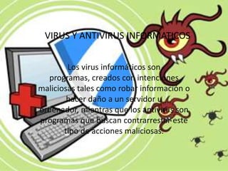 VIRUS Y ANTIVIRUS INFORMATICOS


        Los virus informáticos son
  programas, creados con intenciones
maliciosas tales como robar información o
        hacer daño a un servidor u
ordenador, mientras que los antivirus son
programas que buscan contrarrestar este
       tipo de acciones maliciosas.
 