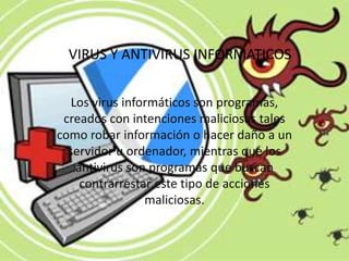 VIRUS Y ANTIVIRUS INFORMATICOS


   Los virus informáticos son programas,
 creados con intenciones maliciosas tales
como robar información o hacer daño a un
  servidor u ordenador, mientras que los
    antivirus son programas que buscan
     contrarrestar este tipo de acciones
                 maliciosas.
 