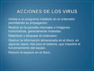 • Unirse a un programa instalado en el ordenador
  permitiendo su propagación.
• Mostrar en la pantalla mensajes o imágenes
  humorísticas, generalmente molestas.
• Ralentizar o bloquear el ordenador.
• Destruir la información almacenada en el disco, en
  algunos casos vital para el sistema, que impedirá el
  funcionamiento del equipo.
• Reducir el espacio en el disco.
 