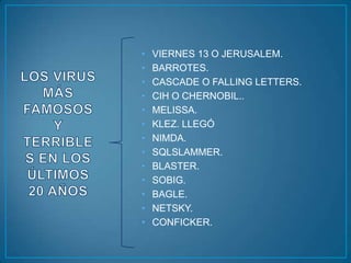 •   VIERNES 13 O JERUSALEM.
•   BARROTES.
•   CASCADE O FALLING LETTERS.
•   CIH O CHERNOBIL..
•   MELISSA.
•   KLEZ. LLEGÓ
•   NIMDA.
•   SQLSLAMMER.
•   BLASTER.
•   SOBIG.
•   BAGLE.
•   NETSKY.
•   CONFICKER.
 