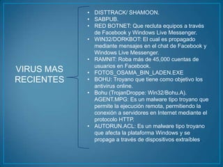 • DISTTRACK/ SHAMOON.
            • SABPUB.
            • RED BOTNET: Que recluta equipos a través
              de Facebook y Windows Live Messenger.
            • WIN32/DORKBOT: El cual es propagado
              mediante mensajes en el chat de Facebook y
              Windows Live Messenger.
            • RAMNIT: Roba más de 45,000 cuentas de
              usuarios en Facebook.
VIRUS MAS   • FOTOS_OSAMA_BIN_LADEN.EXE
RECIENTES   • BOHU: Troyano que tiene como objetivo los
              antivirus online.
            • Bohu (TrojanDroppe: Win32/Bohu.A).
              AGENT.MPG: Es un malware tipo troyano que
              permite la ejecución remota, permitiendo la
              conexión a servidores en Internet mediante el
              protocolo HTTP.
            • AUTORUN.ACL: Es un malware tipo troyano
              que afecta la plataforma Windows y se
              propaga a través de dispositivos extraíbles.
 