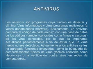 Los antivirus son programas cuya función es detectar y
eliminar Virus informáticos y otros programas maliciosos (a
veces denominados malware). Básicamente, un antivirus
compara el código de cada archivo con una base de datos
de los códigos (también conocidos como firmas o vacunas)
de los virus conocidos, por lo que es importante
actualizarla periódicamente a fin de evitar que un virus
nuevo no sea detectado. Actualmente a los antivirus se les
ha agregado funciones avanzadas, como la búsqueda de
comportamientos típicos de virus (técnica conocida como
Heurística) o la verificación contra virus en redes de
computadoras.
 