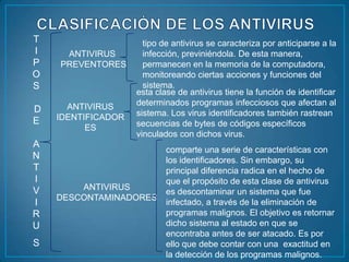 T                     tipo de antivirus se caracteriza por anticiparse a la
I    ANTIVIRUS        infección, previniéndola. De esta manera,
P   PREVENTORES       permanecen en la memoria de la computadora,
O                     monitoreando ciertas acciones y funciones del
S                     sistema.
                    esta clase de antivirus tiene la función de identificar
      ANTIVIRUS     determinados programas infecciosos que afectan al
D                   sistema. Los virus identificadores también rastrean
E   IDENTIFICADOR
          ES        secuencias de bytes de códigos específicos
                    vinculados con dichos virus.
A
                            comparte una serie de características con
N                           los identificadores. Sin embargo, su
T                           principal diferencia radica en el hecho de
I                           que el propósito de esta clase de antivirus
V       ANTIVIRUS
                            es descontaminar un sistema que fue
    DESCONTAMINADORES
I                           infectado, a través de la eliminación de
R                           programas malignos. El objetivo es retornar
U                           dicho sistema al estado en que se
                            encontraba antes de ser atacado. Es por
S                           ello que debe contar con una exactitud en
                            la detección de los programas malignos.
 