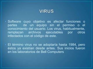 • Software cuyo objetivo es afectar funciones o
  partes    de un equipo sin el permiso o el
  conocimiento del usuario. Los virus, habitualmente,
  remplazan archivos ejecutables por otros
  infectados con el código de este.

• El término virus no se adoptaría hasta 1984, pero
  éstos ya existían desde antes. Sus inicios fueron
  en los laboratorios de Bell Computers
 
