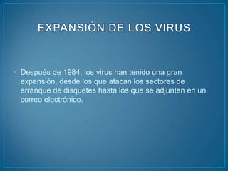 • Después de 1984, los virus han tenido una gran
  expansión, desde los que atacan los sectores de
  arranque de disquetes hasta los que se adjuntan en un
  correo electrónico.
 