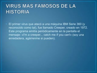 • El primer virus que atacó a una máquina IBM Serie 360 (y
  reconocido como tal), fue llamado Creeper, creado en 1972.
  Este programa emitía periódicamente en la pantalla el
  mensaje: «I'm a creeper... catch me if you can!» (soy una
  enredadera, agárrenme si pueden).
 