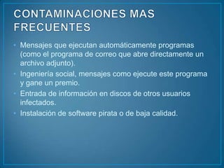 • Mensajes que ejecutan automáticamente programas
  (como el programa de correo que abre directamente un
  archivo adjunto).
• Ingeniería social, mensajes como ejecute este programa
  y gane un premio.
• Entrada de información en discos de otros usuarios
  infectados.
• Instalación de software pirata o de baja calidad.
 