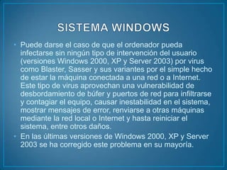 • Puede darse el caso de que el ordenador pueda
  infectarse sin ningún tipo de intervención del usuario
  (versiones Windows 2000, XP y Server 2003) por virus
  como Blaster, Sasser y sus variantes por el simple hecho
  de estar la máquina conectada a una red o a Internet.
  Este tipo de virus aprovechan una vulnerabilidad de
  desbordamiento de búfer y puertos de red para infiltrarse
  y contagiar el equipo, causar inestabilidad en el sistema,
  mostrar mensajes de error, renviarse a otras máquinas
  mediante la red local o Internet y hasta reiniciar el
  sistema, entre otros daños.
• En las últimas versiones de Windows 2000, XP y Server
  2003 se ha corregido este problema en su mayoría.
 