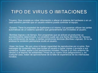•   Troyano: Que consiste en robar información o alterar el sistema del hardware o en un
    caso extremo permite que un usuario externo pueda controlar el equipo.

•   Gusano: Tiene la propiedad de duplicarse a sí mismo. Los gusanos utilizan las partes
    automáticas de un sistema operativo que generalmente son invisibles al usuario.

•   Bombas lógicas o de tiempo: Son programas que se activan al producirse un
    acontecimiento determinado. La condición suele ser una fecha (Bombas de Tiempo),
    una combinación de teclas, o ciertas condiciones técnicas (Bombas Lógicas). Si no se
    produce la condición permanece oculto al usuario.

•    Hoax: los hoax: No son virus ni tienen capacidad de reproducirse por si solos. Son
    mensajes de contenido falso que incitan al usuario a hacer copias y enviarla a sus
    contactos. Suelen apelar a los sentimientos morales ("Ayuda a un niño enfermo de
    cáncer) o al espíritu de solidaridad ("Aviso de un nuevo virus peligrosísimo) y, en
    cualquier caso, tratan de aprovecharse de la falta de experiencia de los internautas
    novatos.
 