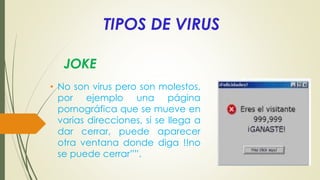 TIPOS DE VIRUS
• No son virus pero son molestos,
por ejemplo una página
pornográfica que se mueve en
varias direcciones, si se llega a
dar cerrar, puede aparecer
otra ventana donde diga !!no
se puede cerrar””.
JOKE
 
