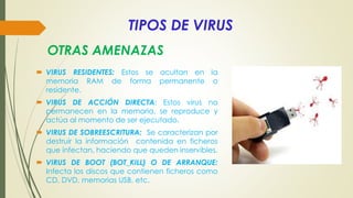 TIPOS DE VIRUS
 VIRUS RESIDENTES: Estos se ocultan en la
memoria RAM de forma permanente o
residente.
 VIRUS DE ACCIÓN DIRECTA: Estos virus no
permanecen en la memoria, se reproduce y
actúa al momento de ser ejecutado.
 VIRUS DE SOBREESCRITURA: Se caracterizan por
destruir la información contenida en ficheros
que infectan, haciendo que queden inservibles.
 VIRUS DE BOOT (BOT_KILL) O DE ARRANQUE:
Infecta los discos que contienen ficheros como
CD, DVD, memorias USB, etc.
OTRAS AMENAZAS
 