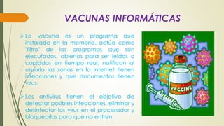 VACUNAS INFORMÁTICAS
La vacuna es un programa que
instalado en la memoria, actúa como
"filtro" de los programas que son
ejecutados, abiertos para ser leídos o
copiados en tiempo real, notifican al
usuario las zonas en la internet tienen
infecciones y que documentos tienen
virus.
Los antivirus tienen el objetivo de
detectar posibles infecciones, eliminar y
desinfectar los virus en el procesador y
bloquearlos para que no entren.
 