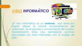 VIRUS INFORMÁTICO
Un virus informático es un malware que tiene por
objeto alterar el normal funcionamiento del
ordenador, sin el permiso o conocimiento del usuario.
Generalmente estos virus reemplazan archivos
ejecutables por otros infectados con el código de
este.
 