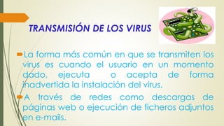 TRANSMISIÓN DE LOS VIRUS
La forma más común en que se transmiten los
virus es cuando el usuario en un momento
dado, ejecuta o acepta de forma
inadvertida la instalación del virus.
A través de redes como descargas de
páginas web o ejecución de ficheros adjuntos
en e-mails.
 