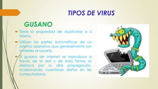 TIPOS DE VIRUS
 Tiene la propiedad de duplicarse a sí
mismo.
 Utilizan las partes automáticas de un
sistema operativo que generalmente son
invisibles al usuario.
 El gusano de internet se reproduce a
través de la red y de esta forma se
destaca por su alta propagación,
ocasionando cuantiosos daños en las
computadoras.
GUSANO
 