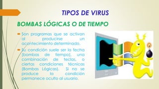 TIPOS DE VIRUS
 Son programas que se activan
al producirse un
acontecimiento determinado.
 Su condición suele ser la fecha
(bombas de tiempo), una
combinación de teclas, o
ciertas condiciones técnicas
(Bombas Lógicas). Si no se
produce la condición
permanece oculto al usuario.
BOMBAS LÓGICAS O DE TIEMPO
 