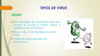 TIPOS DE VIRUS
 Son mensajes de contenido falso que
incitan al usuario a hacer copias y
enviarla a sus contactos.
 No son virus ni se reproducen por si
solos.
 Tratan de aprovecharse de
internautas
HOAX
 
