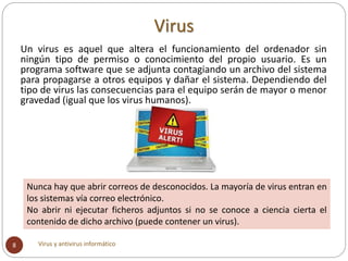 Un virus es aquel que altera el funcionamiento del ordenador sin
ningún tipo de permiso o conocimiento del propio usuario....