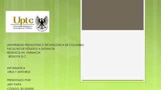 UNIVERSIDAD PEDAGÓGICA TECNOLÓGICA DE COLOMBIA
FACULTAD DE ESTUDIOS A DISTANCIA
REGENCIA EN FARMACIA
BOGOTÁ D.C.

INFORMATICA
VIRUS Y ANTIVIRUS
PRESENTADO POR:
JIMY PAIPA
CÓDIGO: 201323950

 
