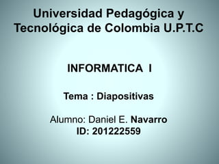Universidad Pedagógica y
Tecnológica de Colombia U.P.T.C
Tema : Diapositivas
Alumno: Daniel E. Navarro
ID: 201222559
INFORMATICA I
 