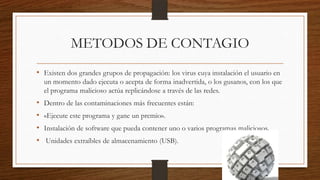 METODOS DE CONTAGIO
• Existen dos grandes grupos de propagación: los virus cuya instalación el usuario en
un momento dado ejecuta o acepta de forma inadvertida, o los gusanos, con los que
el programa malicioso actúa replicándose a través de las redes.

•
•
•
•

Dentro de las contaminaciones más frecuentes están:
«Ejecute este programa y gane un premio».
Instalación de software que pueda contener uno o varios programas maliciosos.
Unidades extraíbles de almacenamiento (USB).

 
