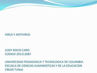 VIRUS Y ANTIVIRUS



LEIDY ROCIO CARO
CODIGO 201212087

UNIVERCIDAD PEDAGOGICA Y TECNOLOGICA DE COLOMBIA
ESCUELA DE CIENCIAS HUMANISTICAS Y DE LA EDUCACION
CREAD TUNJA
 
