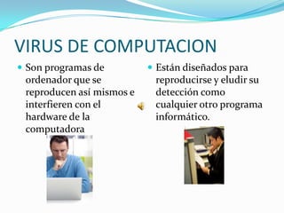 VIRUS DE COMPUTACION
 Son programas de          Están diseñados para
 ordenador que se           reproducirse y eludir su
 reproducen así mismos e    detección como
 interfieren con el         cualquier otro programa
 hardware de la             informático.
 computadora
 