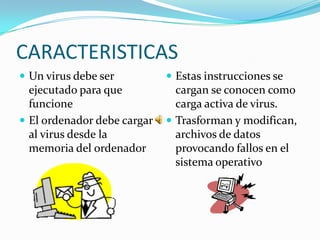 CARACTERISTICAS
 Un virus debe ser           Estas instrucciones se
  ejecutado para que           cargan se conocen como
  funcione                     carga activa de virus.
 El ordenador debe cargar    Trasforman y modifican,
  al virus desde la            archivos de datos
  memoria del ordenador        provocando fallos en el
                               sistema operativo
 
