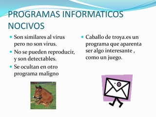 PROGRAMAS INFORMATICOS
NOCIVOS
 Son similares al virus      Caballo de troya.es un
  pero no son virus.          programa que aparenta
 No se pueden reproducir,    ser algo interesante ,
  y son detectables.          como un juego.
 Se ocultan en otro
  programa maligno
 