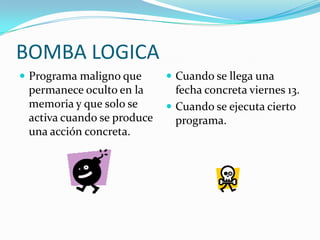 BOMBA LOGICA
 Programa maligno que       Cuando se llega una
 permanece oculto en la       fecha concreta viernes 13.
 memoria y que solo se       Cuando se ejecuta cierto
 activa cuando se produce     programa.
 una acción concreta.
 