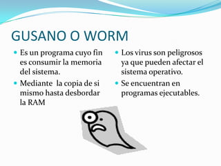 GUSANO O WORM
 Es un programa cuyo fin    Los virus son peligrosos
  es consumir la memoria      ya que pueden afectar el
  del sistema.                sistema operativo.
 Mediante la copia de si    Se encuentran en
  mismo hasta desbordar       programas ejecutables.
  la RAM
 