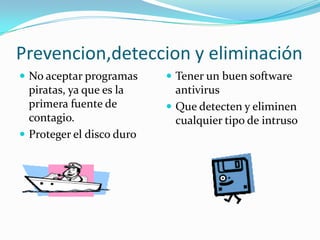 Prevencion,deteccion y eliminación
 No aceptar programas      Tener un buen software
  piratas, ya que es la      antivirus
  primera fuente de         Que detecten y eliminen
  contagio.                  cualquier tipo de intruso
 Proteger el disco duro
 