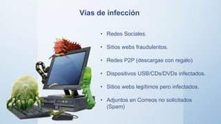 • Redes Sociales.
• Sitios webs fraudulentos.
• Redes P2P (descargas con regalo)
• Dispositivos USB/CDs/DVDs infectados.
• Sitios webs legítimos pero infectados.
• Adjuntos en Correos no solicitados
(Spam)
Vías de infección
 