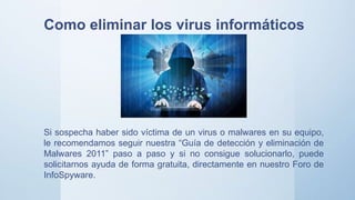 Si sospecha haber sido víctima de un virus o malwares en su equipo,
le recomendamos seguir nuestra “Guía de detección y eliminación de
Malwares 2011” paso a paso y si no consigue solucionarlo, puede
solicitarnos ayuda de forma gratuita, directamente en nuestro Foro de
InfoSpyware.
Como eliminar los virus informáticos
 
