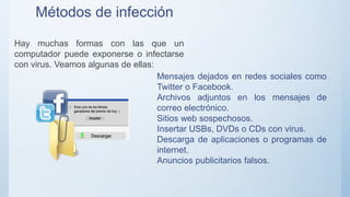 Métodos de infección
Hay muchas formas con las que un
computador puede exponerse o infectarse
con virus. Veamos algunas de ellas:
Mensajes dejados en redes sociales como
Twitter o Facebook.
Archivos adjuntos en los mensajes de
correo electrónico.
Sitios web sospechosos.
Insertar USBs, DVDs o CDs con virus.
Descarga de aplicaciones o programas de
internet.
Anuncios publicitarios falsos.
 