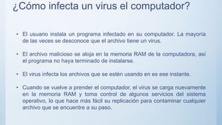 ¿Cómo infecta un virus el computador?
• El usuario instala un programa infectado en su computador. La mayoría
de las veces se desconoce que el archivo tiene un virus.
• El archivo malicioso se aloja en la memoria RAM de la computadora, así
el programa no haya terminado de instalarse.
• El virus infecta los archivos que se estén usando en es ese instante.
• Cuando se vuelve a prender el computador, el virus se carga nuevamente
en la memoria RAM y toma control de algunos servicios del sistema
operativo, lo que hace más fácil su replicación para contaminar cualquier
archivo que se encuentre a su paso.
 