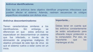 Antivirus identificadores:
Este tipo de antivirus tiene objetivo identificar programas infecciosos que
pueden afectar el sistema. Además, rastrean secuencias de códigos
específicos vinculados con dichos virus.
Antivirus descontaminadores:
Tienen características similares a los
identificadores. Sin embargo, se
diferencian en que estos antivirus se
especializan en descontaminar un sistema
que fue infectado, a través de la
eliminación de programas malignos. El
objetivo principal de este tipo de virus es
que el sistema vuelva a estar como en un
inicio.
Importante...
Debes tener en cuenta que
los antivirus constantemente
se están actualizando para
ofrecerle mayor protección a
tu computador. Por eso, es
importante que los
mantengas al día.
 