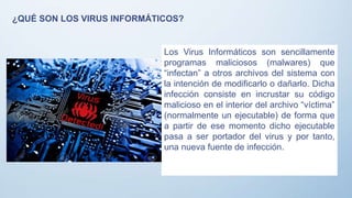 ¿QUÉ SON LOS VIRUS INFORMÁTICOS?
Los Virus Informáticos son sencillamente
programas maliciosos (malwares) que
“infectan” a otros archivos del sistema con
la intención de modificarlo o dañarlo. Dicha
infección consiste en incrustar su código
malicioso en el interior del archivo “víctima”
(normalmente un ejecutable) de forma que
a partir de ese momento dicho ejecutable
pasa a ser portador del virus y por tanto,
una nueva fuente de infección.
 