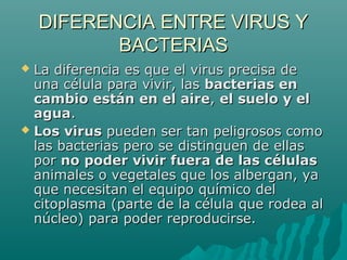 DIFERENCIA ENTRE VIRUS Y
           BACTERIAS
 La diferencia es que el virus precisa de
  una célula para vivir, las bacterias en
  cambio están en el aire, el suelo y el
  agua.
 Los virus pueden ser tan peligrosos como
  las bacterias pero se distinguen de ellas
  por no poder vivir fuera de las células
  animales o vegetales que los albergan, ya
  que necesitan el equipo químico del
  citoplasma (parte de la célula que rodea al
  núcleo) para poder reproducirse.
 