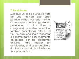 7. Encriptados
Más que un tipo de virus, se trata
de una técnica que éstos
pueden utilizar. Por este motivo,
los virus que la utilizan (pudiendo
pertenecer a otros tipos o
categorías), se suelen denominar
también encriptados. Esto es, el
virus se cifra, codifica o "encripta"
a sí mismo para no ser fácilmente
detectado por los programas
antivirus. Para realizar sus
actividades, el virus se descifra a
sí mismo y cuando ha finalizado,
se vuelve a cifrar.
 