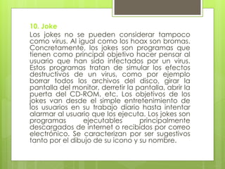 10. Joke
Los jokes no se pueden considerar tampoco
como virus. Al igual como los hoax son bromas.
Concretamente, los jokes son programas que
tienen como principal objetivo hacer pensar al
usuario que han sido infectados por un virus.
Estos programas tratan de simular los efectos
destructivos de un virus, como por ejemplo
borrar todos los archivos del disco, girar la
pantalla del monitor, derretir la pantalla, abrir la
puerta del CD-ROM, etc. Los objetivos de los
jokes van desde el simple entretenimiento de
los usuarios en su trabajo diario hasta intentar
alarmar al usuario que los ejecuta. Los jokes son
programas ejecutables principalmente
descargados de internet o recibidos por correo
electrónico. Se caracterizan por ser sugestivos
tanto por el dibujo de su icono y su nombre.
 